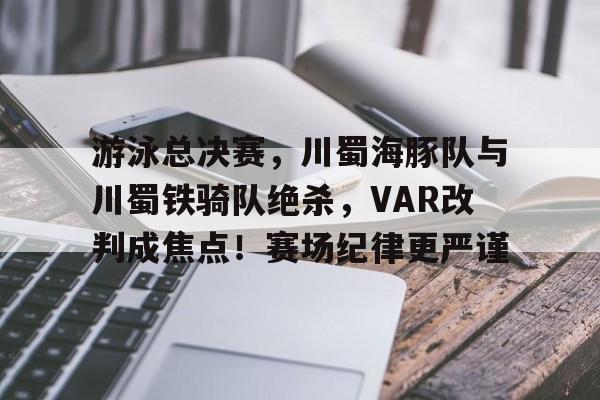 九游互动体验-游泳总决赛，川蜀海豚队与川蜀铁骑队绝杀，VAR改判成焦点！赛场纪律更严谨的简单介绍