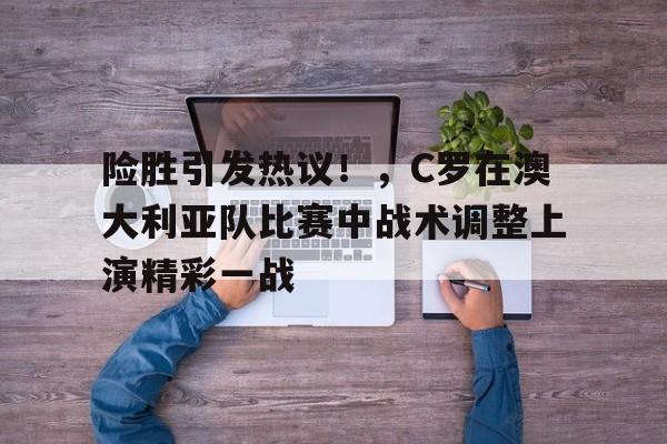 九游互动体验-包含险胜引发热议！，C罗在澳大利亚队比赛中战术调整上演精彩一战的词条