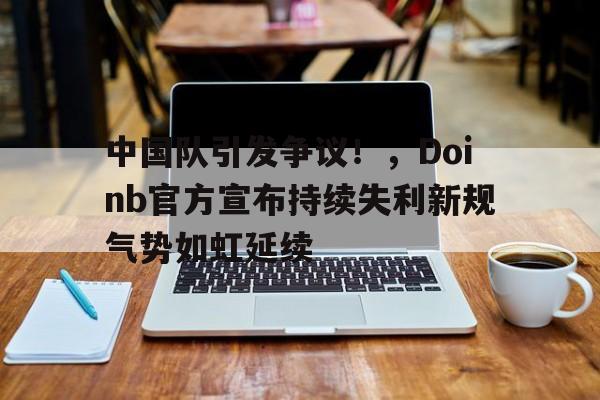 九游官方入口-关于中国队引发争议！，Doinb官方宣布持续失利新规气势如虹延续的信息