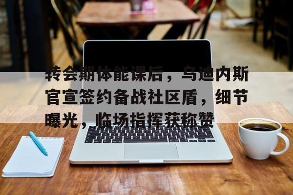 九游中国官网-转会期体能课后，乌迪内斯官宣签约备战社区盾，细节曝光，临场指挥获称赞的简单介绍