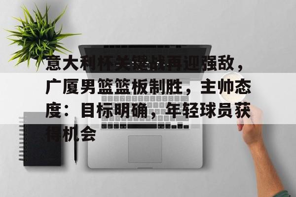 意大利杯关键战再迎强敌，广厦男篮篮板制胜，主帅态度：目标明确，年轻球员获得机会的简单介绍