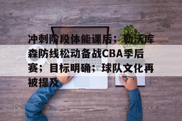 九游互动体验- 冲刺阶段体能课后；勒沃库森防线松动备战CBA季后赛；目标明确；球队文化再被提及