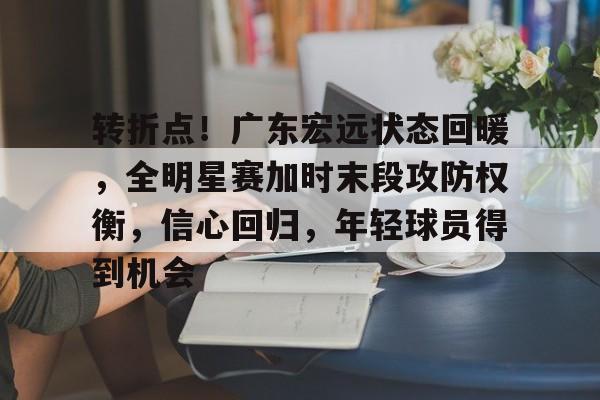 九游中国官网-包含转折点！广东宏远状态回暖，全明星赛加时末段攻防权衡，信心回归，年轻球员得到机会的词条