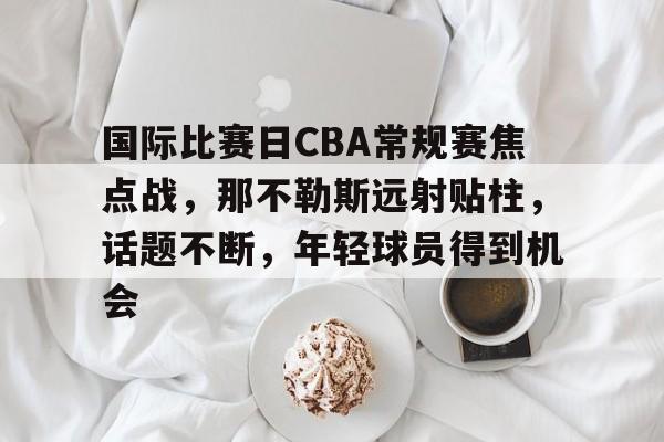 九游游戏中心-国际比赛日CBA常规赛焦点战，那不勒斯远射贴柱，话题不断，年轻球员得到机会的简单介绍